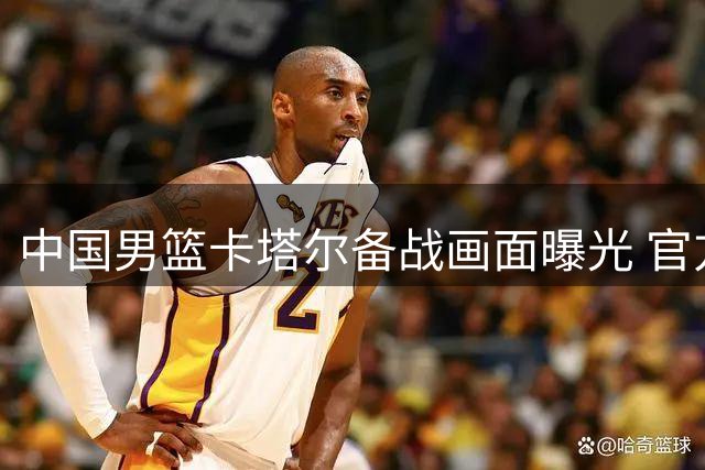中国男篮卡塔尔备战画面曝光 官方媒体集体缺席