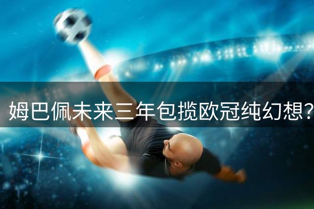 姆巴佩未来三年包揽欧冠纯幻想？他在皇马最可能实现的突破是什么