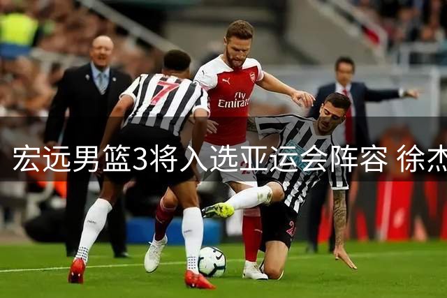 宏远男篮3将入选亚运会阵容 徐杰缺席 热身赛日程公布