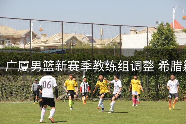 广厦男篮新赛季教练组调整 希腊籍教练出任球员发展教练