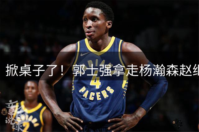 掀桌子了！郭士强拿走杨瀚森赵继伟，内线外线全崩，男篮亚运怎么打菲律宾？