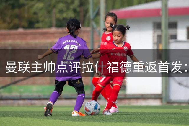 曼联主帅点评拉什福德重返首发：状态回升令人满意