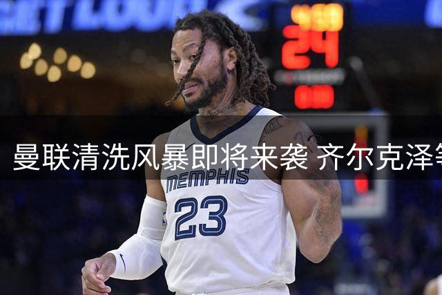 曼联清洗风暴即将来袭 齐尔克泽等5人进入离队名单