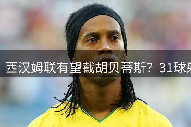 西汉姆联有望截胡贝蒂斯？31球射手帕罗特转会悬念再起
