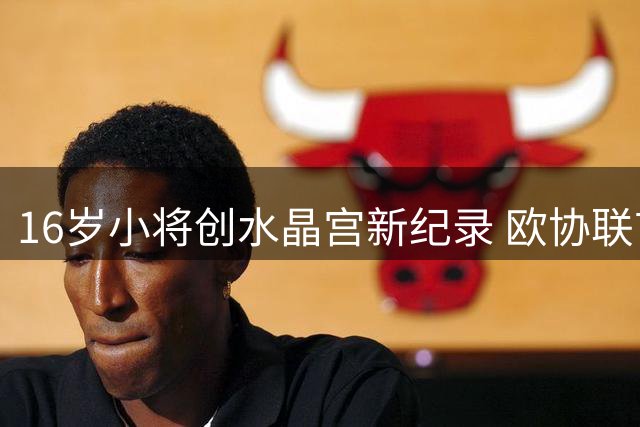 16岁小将创水晶宫新纪录 欧协联首秀获主帅盛赞